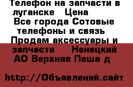 Телефон на запчасти в луганске › Цена ­ 300 - Все города Сотовые телефоны и связь » Продам аксессуары и запчасти   . Ненецкий АО,Верхняя Пеша д.